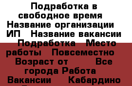 Подработка в свободное время › Название организации ­ ИП › Название вакансии ­ Подработка › Место работы ­ Повсеместно › Возраст от ­ 20 - Все города Работа » Вакансии   . Кабардино-Балкарская респ.,Нальчик г.